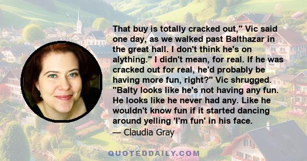 That buy is totally cracked out, Vic said one day, as we walked past Balthazar in the great hall. I don't think he's on alything. I didn't mean, for real. If he was cracked out for real, he'd probably be having more