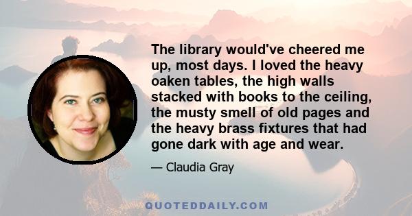 The library would've cheered me up, most days. I loved the heavy oaken tables, the high walls stacked with books to the ceiling, the musty smell of old pages and the heavy brass fixtures that had gone dark with age and