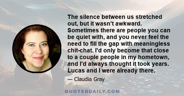 The silence between us stretched out, but it wasn't awkward. Sometimes there are people you can be quiet with, and you never feel the need to fill the gap with meaningless chit-chat. I'd only become that close to a