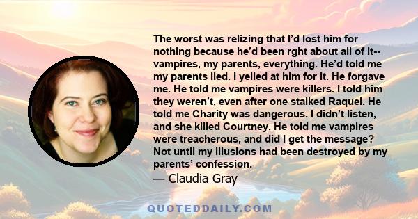 The worst was relizing that I’d lost him for nothing because he’d been rght about all of it-- vampires, my parents, everything. He’d told me my parents lied. I yelled at him for it. He forgave me. He told me vampires