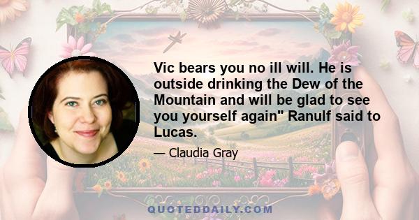 Vic bears you no ill will. He is outside drinking the Dew of the Mountain and will be glad to see you yourself again Ranulf said to Lucas.