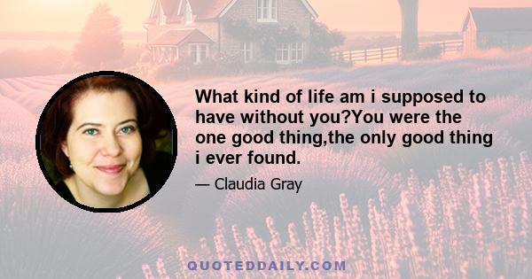 What kind of life am i supposed to have without you?You were the one good thing,the only good thing i ever found.