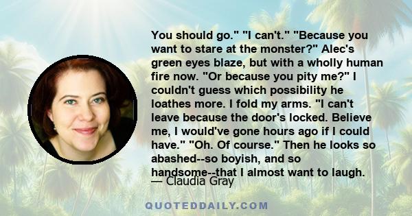 You should go. I can't. Because you want to stare at the monster? Alec's green eyes blaze, but with a wholly human fire now. Or because you pity me? I couldn't guess which possibility he loathes more. I fold my arms. I