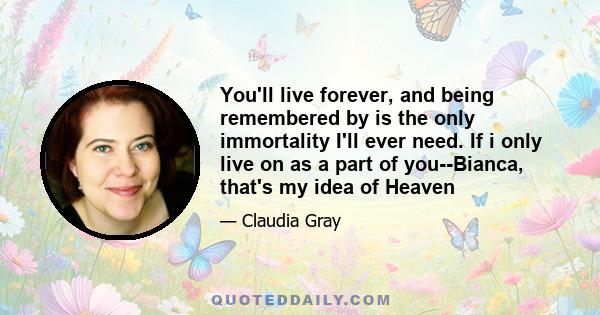 You'll live forever, and being remembered by is the only immortality I'll ever need. If i only live on as a part of you--Bianca, that's my idea of Heaven