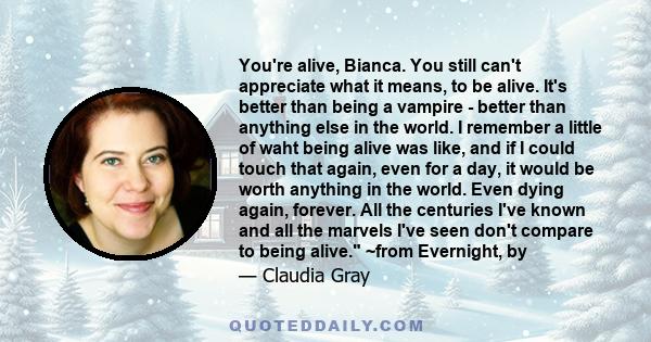 You're alive, Bianca. You still can't appreciate what it means, to be alive. It's better than being a vampire - better than anything else in the world. I remember a little of waht being alive was like, and if I could