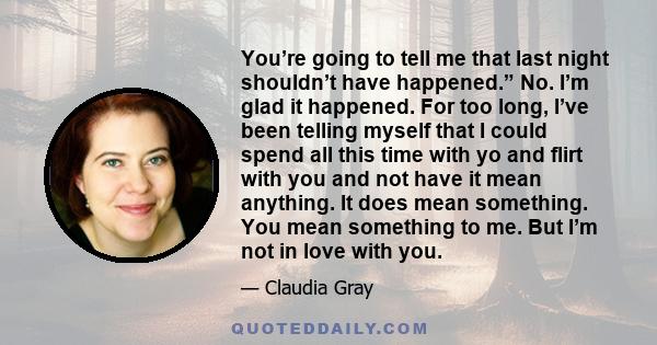 You’re going to tell me that last night shouldn’t have happened.” No. I’m glad it happened. For too long, I’ve been telling myself that I could spend all this time with yo and flirt with you and not have it mean