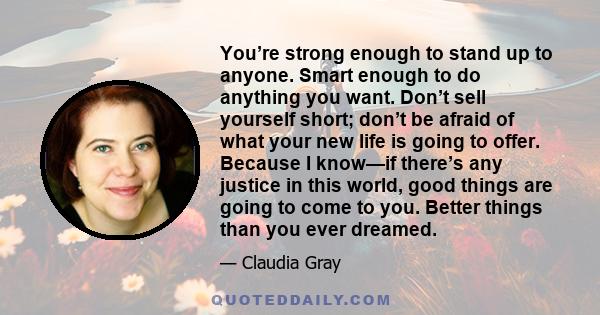 You’re strong enough to stand up to anyone. Smart enough to do anything you want. Don’t sell yourself short; don’t be afraid of what your new life is going to offer. Because I know—if there’s any justice in this world,