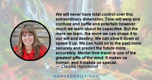 We will never have total control over this extraordinary dimension. Time will warp and confuse and baffle and entertain however much we learn about its capacities. But the more we learn, the more we can shape it to our