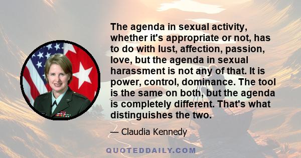 The agenda in sexual activity, whether it's appropriate or not, has to do with lust, affection, passion, love, but the agenda in sexual harassment is not any of that. It is power, control, dominance. The tool is the