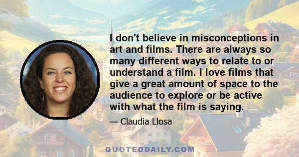 I don't believe in misconceptions in art and films. There are always so many different ways to relate to or understand a film. I love films that give a great amount of space to the audience to explore or be active with