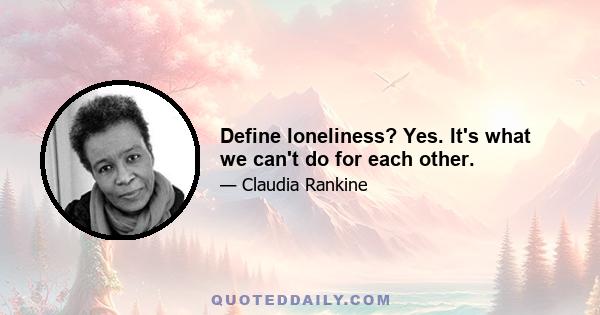 Define loneliness? Yes. It's what we can't do for each other.