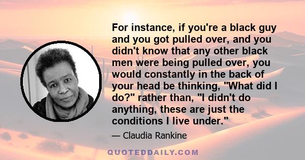 For instance, if you're a black guy and you got pulled over, and you didn't know that any other black men were being pulled over, you would constantly in the back of your head be thinking, What did I do? rather than, I