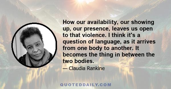 How our availability, our showing up, our presence, leaves us open to that violence. I think it's a question of language, as it arrives from one body to another. It becomes the thing in between the two bodies.