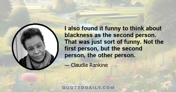 I also found it funny to think about blackness as the second person. That was just sort of funny. Not the first person, but the second person, the other person.
