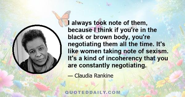 I always took note of them, because I think if you're in the black or brown body, you're negotiating them all the time. It's like women taking note of sexism. It's a kind of incoherency that you are constantly