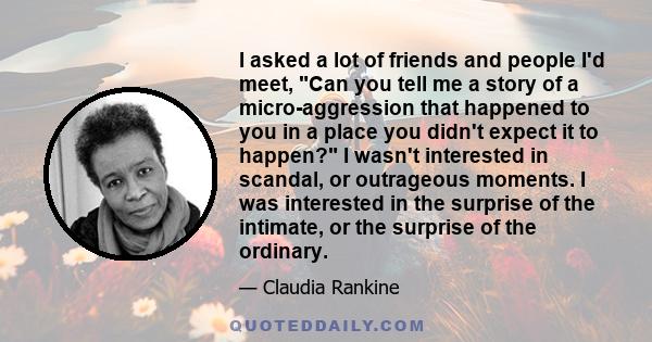 I asked a lot of friends and people I'd meet, Can you tell me a story of a micro-aggression that happened to you in a place you didn't expect it to happen? I wasn't interested in scandal, or outrageous moments. I was