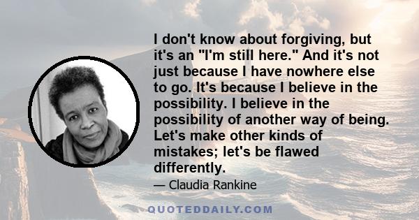 I don't know about forgiving, but it's an I'm still here. And it's not just because I have nowhere else to go. It's because I believe in the possibility. I believe in the possibility of another way of being. Let's make