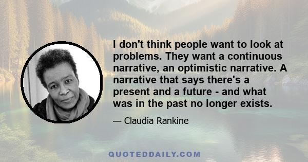 I don't think people want to look at problems. They want a continuous narrative, an optimistic narrative. A narrative that says there's a present and a future - and what was in the past no longer exists.