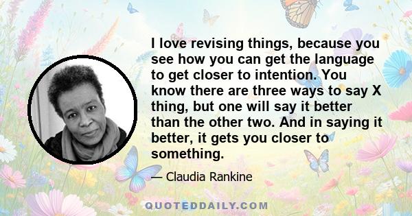 I love revising things, because you see how you can get the language to get closer to intention. You know there are three ways to say X thing, but one will say it better than the other two. And in saying it better, it