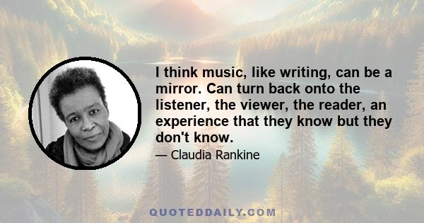 I think music, like writing, can be a mirror. Can turn back onto the listener, the viewer, the reader, an experience that they know but they don't know.