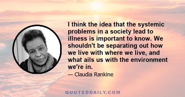 I think the idea that the systemic problems in a society lead to illness is important to know. We shouldn't be separating out how we live with where we live, and what ails us with the environment we're in.