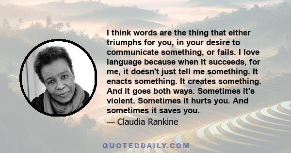 I think words are the thing that either triumphs for you, in your desire to communicate something, or fails. I love language because when it succeeds, for me, it doesn't just tell me something. It enacts something. It