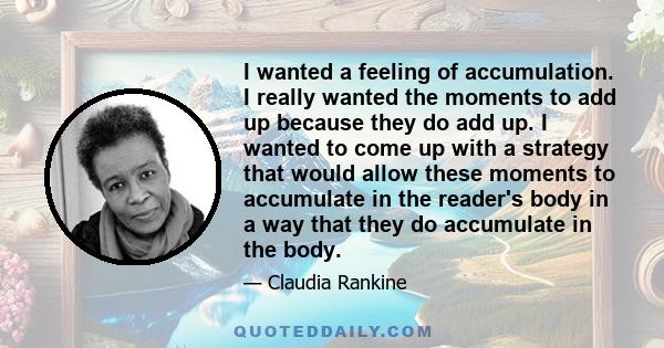 I wanted a feeling of accumulation. I really wanted the moments to add up because they do add up. I wanted to come up with a strategy that would allow these moments to accumulate in the reader's body in a way that they