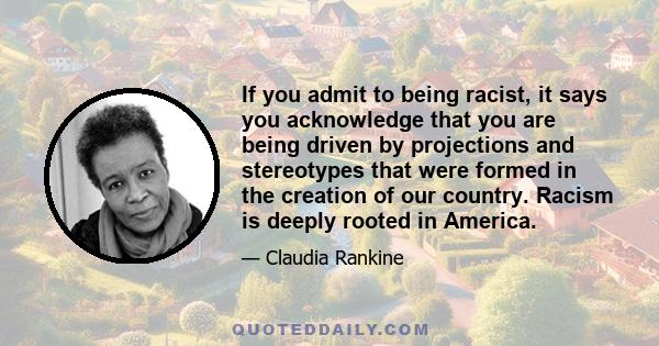 If you admit to being racist, it says you acknowledge that you are being driven by projections and stereotypes that were formed in the creation of our country. Racism is deeply rooted in America.