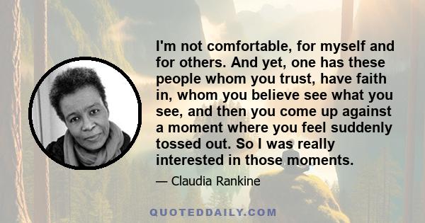 I'm not comfortable, for myself and for others. And yet, one has these people whom you trust, have faith in, whom you believe see what you see, and then you come up against a moment where you feel suddenly tossed out.