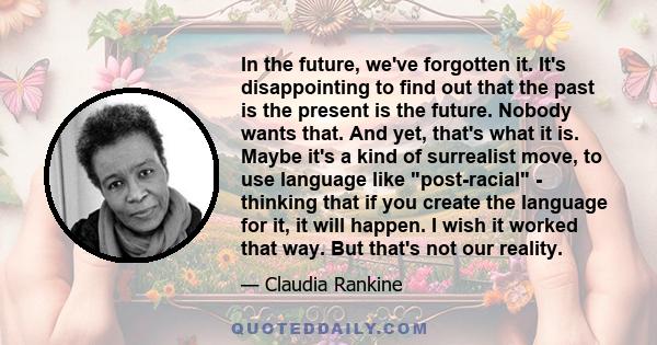 In the future, we've forgotten it. It's disappointing to find out that the past is the present is the future. Nobody wants that. And yet, that's what it is. Maybe it's a kind of surrealist move, to use language like