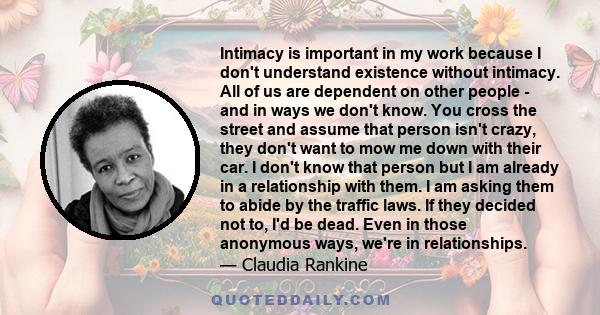 Intimacy is important in my work because I don't understand existence without intimacy. All of us are dependent on other people - and in ways we don't know. You cross the street and assume that person isn't crazy, they