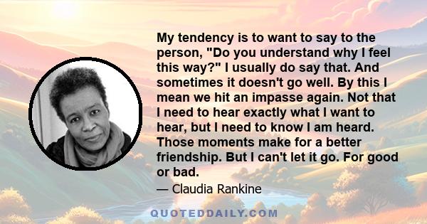 My tendency is to want to say to the person, Do you understand why I feel this way? I usually do say that. And sometimes it doesn't go well. By this I mean we hit an impasse again. Not that I need to hear exactly what I 