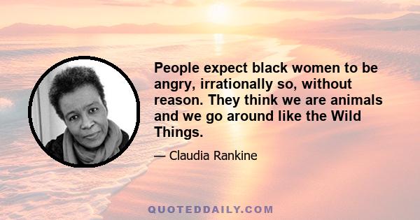 People expect black women to be angry, irrationally so, without reason. They think we are animals and we go around like the Wild Things.