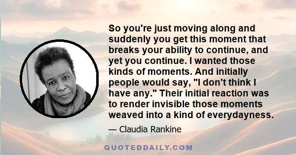 So you're just moving along and suddenly you get this moment that breaks your ability to continue, and yet you continue. I wanted those kinds of moments. And initially people would say, I don't think I have any. Their