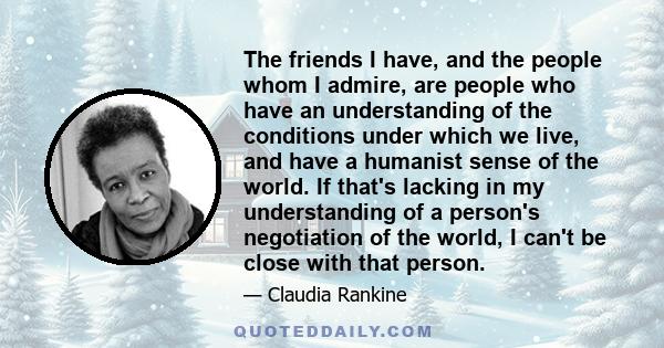 The friends I have, and the people whom I admire, are people who have an understanding of the conditions under which we live, and have a humanist sense of the world. If that's lacking in my understanding of a person's