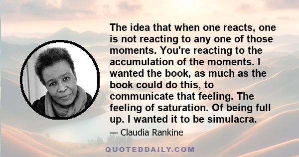 The idea that when one reacts, one is not reacting to any one of those moments. You're reacting to the accumulation of the moments. I wanted the book, as much as the book could do this, to communicate that feeling. The