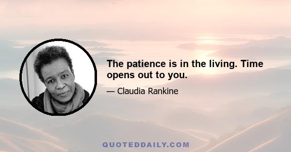 The patience is in the living. Time opens out to you.