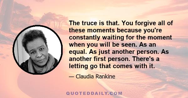 The truce is that. You forgive all of these moments because you're constantly waiting for the moment when you will be seen. As an equal. As just another person. As another first person. There's a letting go that comes