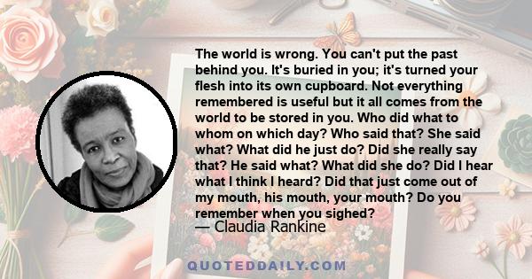 The world is wrong. You can't put the past behind you. It's buried in you; it's turned your flesh into its own cupboard. Not everything remembered is useful but it all comes from the world to be stored in you. Who did