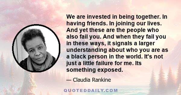 We are invested in being together. In having friends. In joining our lives. And yet these are the people who also fail you. And when they fail you in these ways, it signals a larger understanding about who you are as a