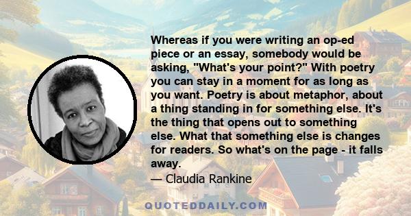 Whereas if you were writing an op-ed piece or an essay, somebody would be asking, What's your point? With poetry you can stay in a moment for as long as you want. Poetry is about metaphor, about a thing standing in for