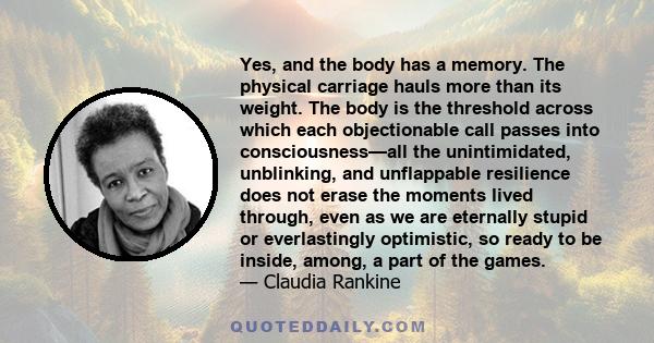 Yes, and the body has a memory. The physical carriage hauls more than its weight. The body is the threshold across which each objectionable call passes into consciousness—all the unintimidated, unblinking, and