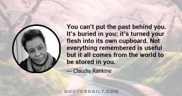 You can’t put the past behind you. It’s buried in you; it’s turned your flesh into its own cupboard. Not everything remembered is useful but it all comes from the world to be stored in you.