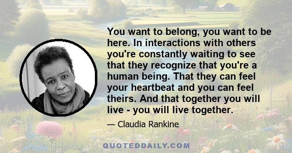 You want to belong, you want to be here. In interactions with others you're constantly waiting to see that they recognize that you're a human being. That they can feel your heartbeat and you can feel theirs. And that