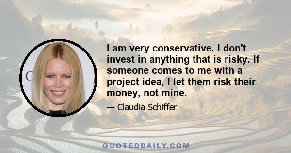 I am very conservative. I don't invest in anything that is risky. If someone comes to me with a project idea, I let them risk their money, not mine.