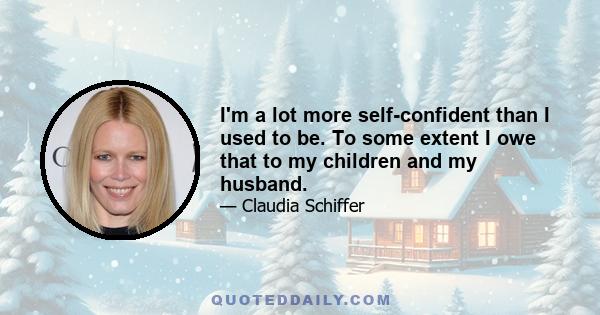 I'm a lot more self-confident than I used to be. To some extent I owe that to my children and my husband.