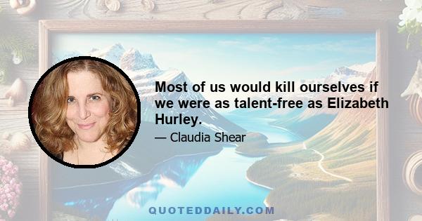 Most of us would kill ourselves if we were as talent-free as Elizabeth Hurley.