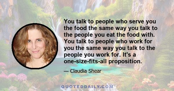 You talk to people who serve you the food the same way you talk to the people you eat the food with. You talk to people who work for you the same way you talk to the people you work for. It's a one-size-fits-all