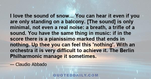 I love the sound of snow... You can hear it even if you are only standing on a balcony. [The sound] is only minimal, not even a real noise: a breath, a trifle of a sound. You have the same thing in music: if in the