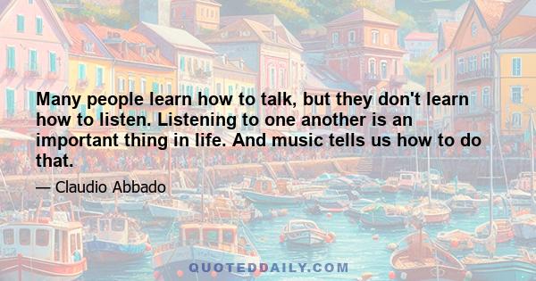 Many people learn how to talk, but they don't learn how to listen. Listening to one another is an important thing in life. And music tells us how to do that.